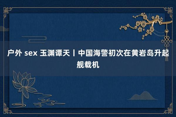 户外 sex 玉渊谭天丨中国海警初次在黄岩岛升起舰载机