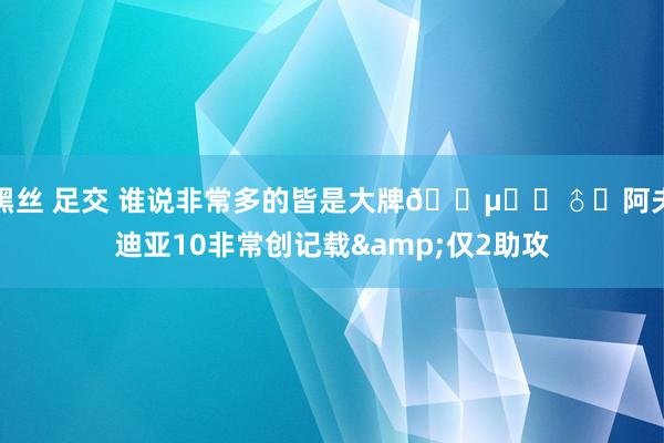 黑丝 足交 谁说非常多的皆是大牌🕵️‍♂️阿夫迪亚10非常创记载&仅2助攻