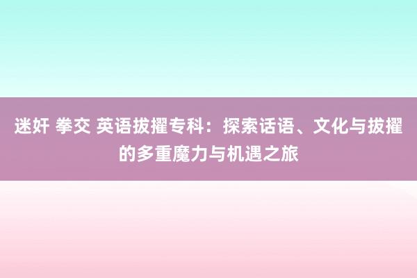 迷奸 拳交 英语拔擢专科：探索话语、文化与拔擢的多重魔力与机遇之旅