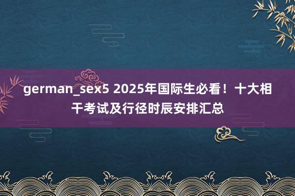 german_sex5 2025年国际生必看！十大相干考试及行径时辰安排汇总