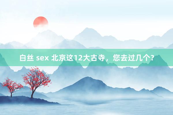 白丝 sex 北京这12大古寺，您去过几个？