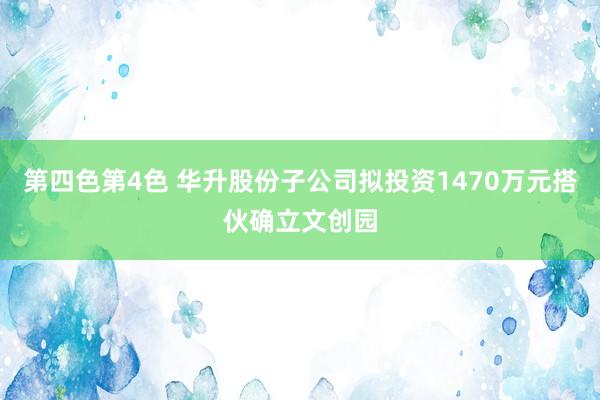 第四色第4色 华升股份子公司拟投资1470万元搭伙确立文创园