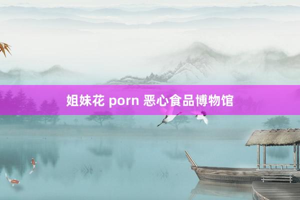 姐妹花 porn 恶心食品博物馆