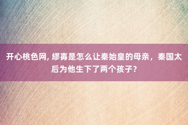 开心桃色网， 繆毐是怎么让秦始皇的母亲，秦国太后为他生下了两个孩子？