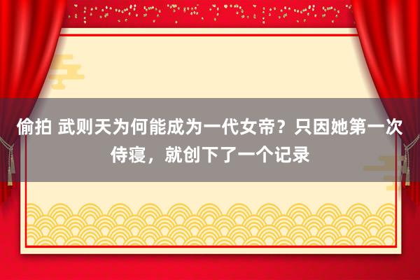 偷拍 武则天为何能成为一代女帝？只因她第一次侍寝，就创下了一个记录