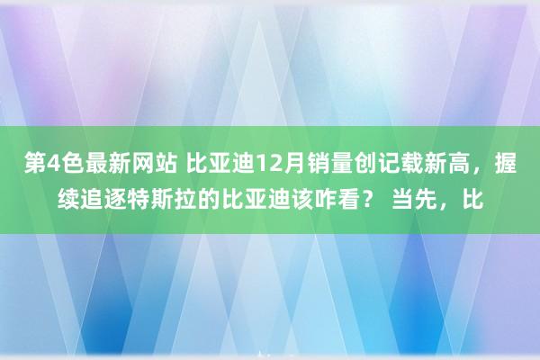 第4色最新网站 比亚迪12月销量创记载新高，握续追逐特斯拉的比亚迪该咋看？ 当先，比