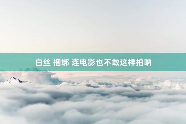 白丝 捆绑 连电影也不敢这样拍呐