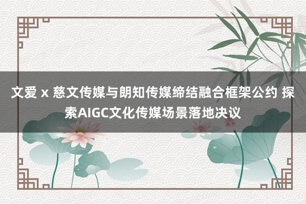 文爱 x 慈文传媒与朗知传媒缔结融合框架公约 探索AIGC文化传媒场景落地决议