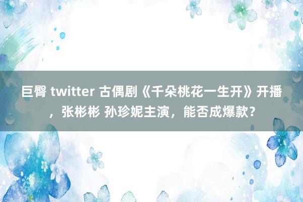 巨臀 twitter 古偶剧《千朵桃花一生开》开播，张彬彬 孙珍妮主演，能否成爆款？