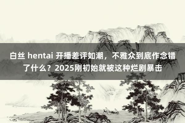 白丝 hentai 开播差评如潮，不雅众到底作念错了什么？2025刚初始就被这种烂剧暴击