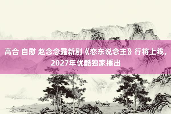 高合 自慰 赵念念露新剧《恋东说念主》行将上线，2027年优酷独家播出