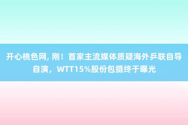 开心桃色网， 刚！首家主流媒体质疑海外乒联自导自演，WTT15%股份包摄终于曝光