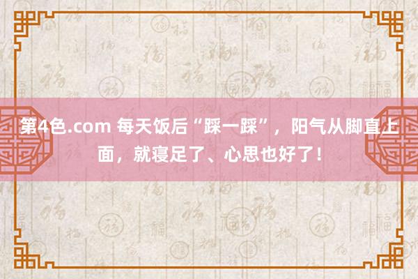 第4色.com 每天饭后“踩一踩”，阳气从脚直上面，就寝足了、心思也好了！