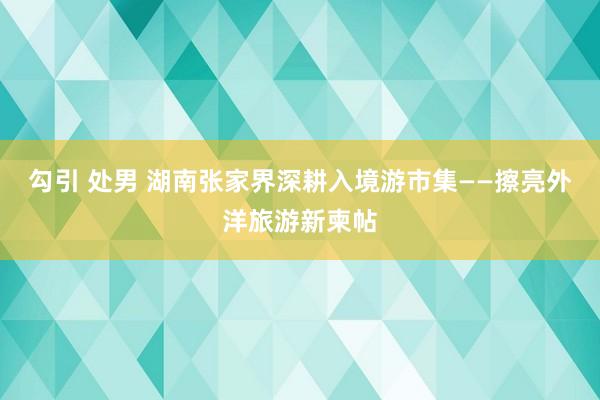 勾引 处男 湖南张家界深耕入境游市集——擦亮外洋旅游新柬帖