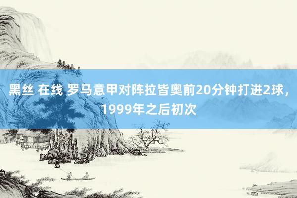 黑丝 在线 罗马意甲对阵拉皆奥前20分钟打进2球，1999年之后初次