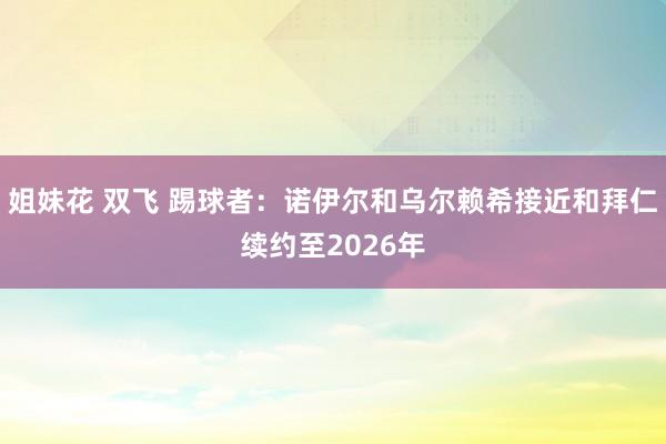 姐妹花 双飞 踢球者：诺伊尔和乌尔赖希接近和拜仁续约至2026年