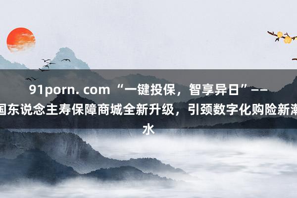 91porn. com “一键投保，智享异日”——中国东说念主寿保障商城全新升级，引颈数字化购险新潮水