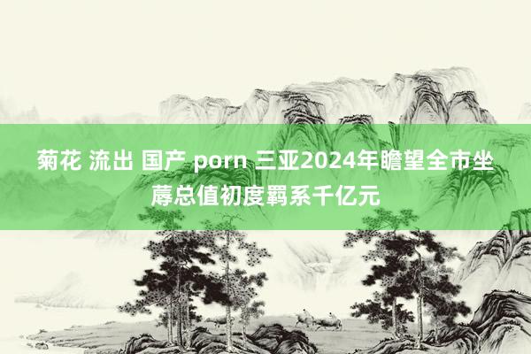 菊花 流出 国产 porn 三亚2024年瞻望全市坐蓐总值初度羁系千亿元