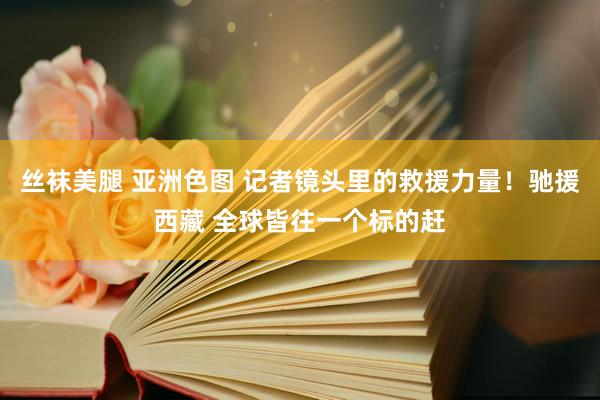 丝袜美腿 亚洲色图 记者镜头里的救援力量！驰援西藏 全球皆往一个标的赶