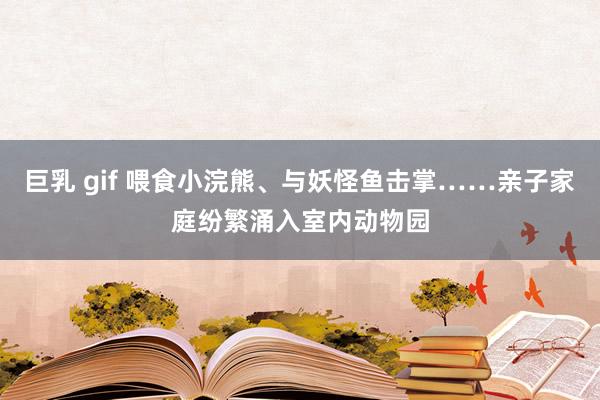 巨乳 gif 喂食小浣熊、与妖怪鱼击掌……亲子家庭纷繁涌入室内动物园