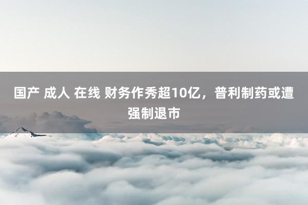 国产 成人 在线 财务作秀超10亿，普利制药或遭强制退市