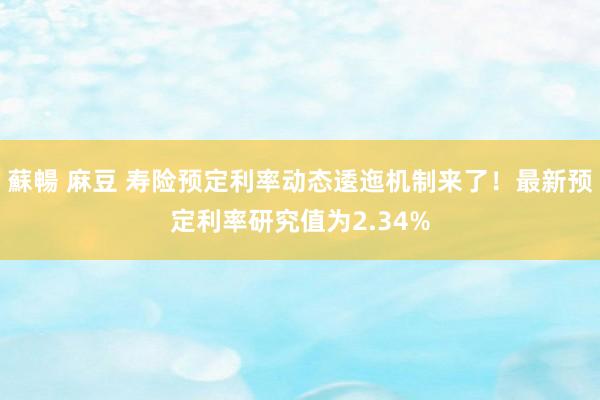 蘇暢 麻豆 寿险预定利率动态逶迤机制来了！最新预定利率研究值为2.34%