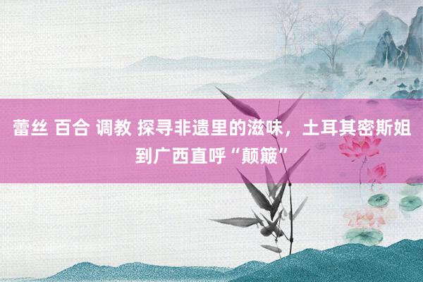 蕾丝 百合 调教 探寻非遗里的滋味，土耳其密斯姐到广西直呼“颠簸”