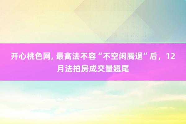 开心桃色网， 最高法不容“不空闲腾退”后，12月法拍房成交量翘尾