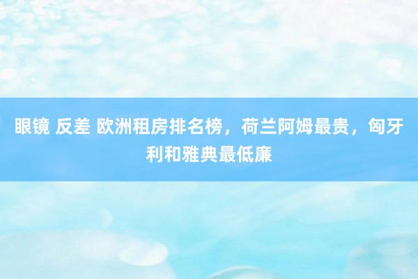 眼镜 反差 欧洲租房排名榜，荷兰阿姆最贵，匈牙利和雅典最低廉