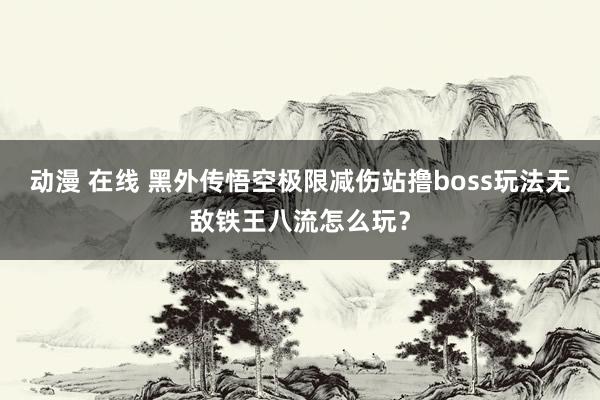 动漫 在线 黑外传悟空极限减伤站撸boss玩法无敌铁王八流怎么玩？