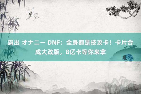 露出 オナニー DNF：全身都是技攻卡！卡片合成大改版，8亿卡等你来拿