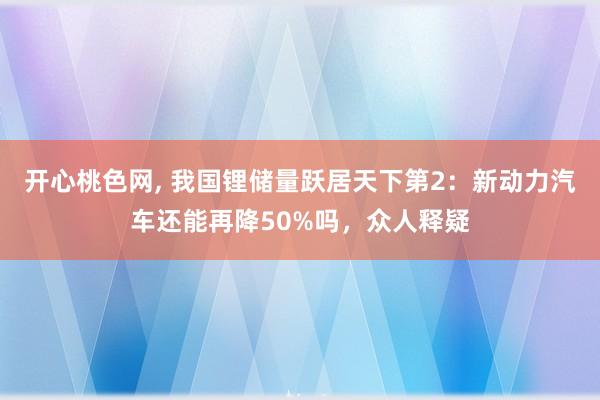 开心桃色网， 我国锂储量跃居天下第2：新动力汽车还能再降50%吗，众人释疑