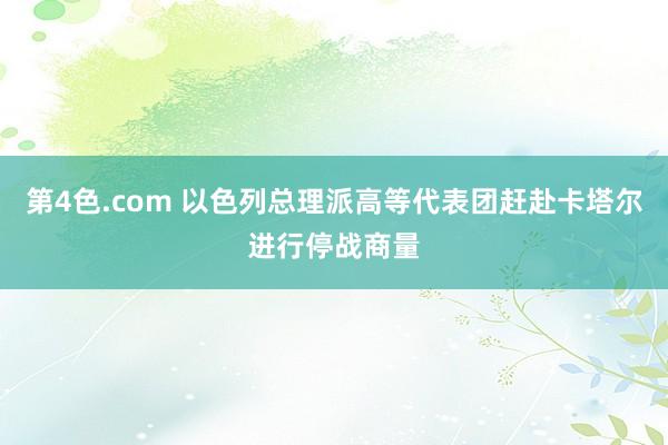 第4色.com 以色列总理派高等代表团赶赴卡塔尔进行停战商量