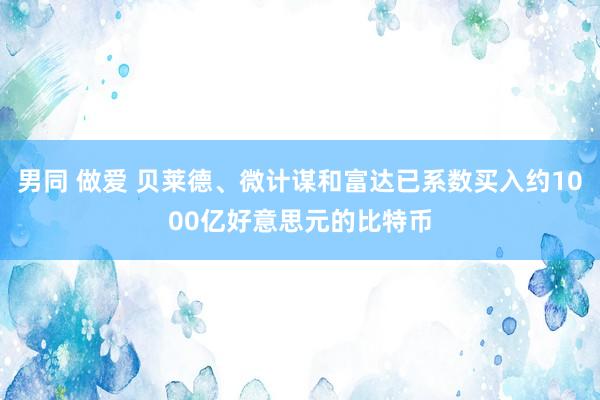 男同 做爱 贝莱德、微计谋和富达已系数买入约1000亿好意思元的比特币