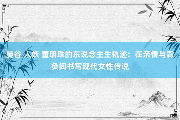 曼谷 人妖 董明珠的东说念主生轨迹：在亲情与背负间书写现代女性传说