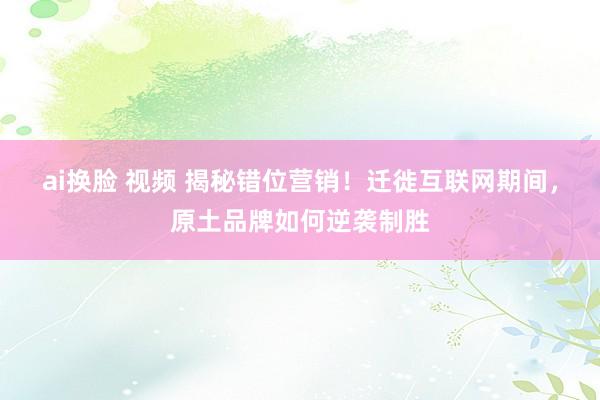 ai换脸 视频 揭秘错位营销！迁徙互联网期间，原土品牌如何逆袭制胜