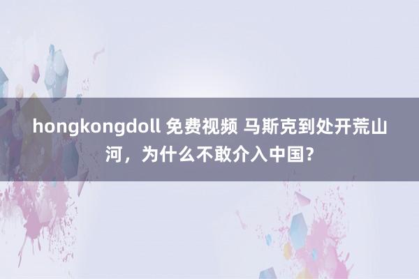 hongkongdoll 免费视频 马斯克到处开荒山河，为什么不敢介入中国？