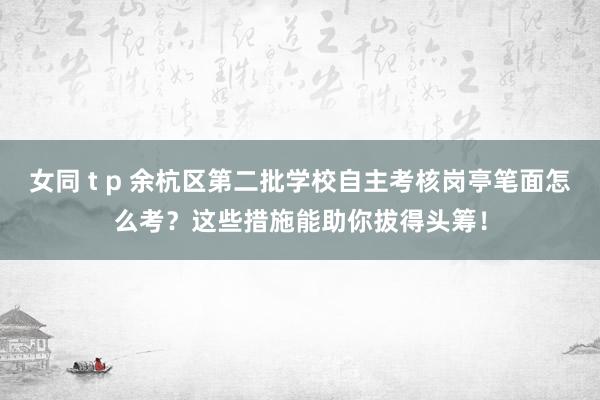 女同 t p 余杭区第二批学校自主考核岗亭笔面怎么考？这些措施能助你拔得头筹！