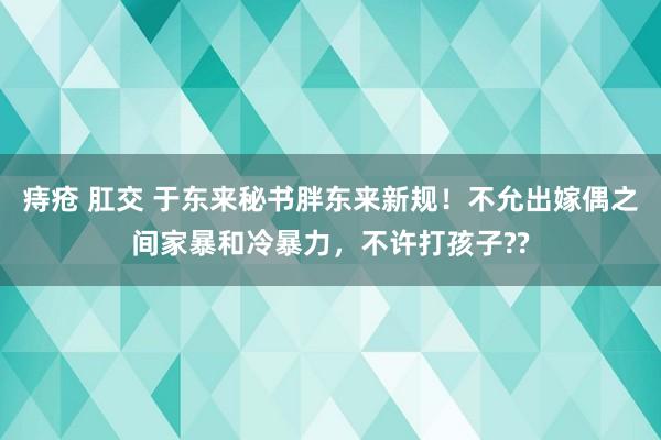 痔疮 肛交 于东来秘书胖东来新规！不允出嫁偶之间家暴和冷暴力，不许打孩子??