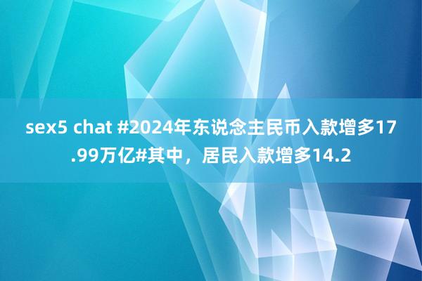 sex5 chat #2024年东说念主民币入款增多17.99万亿#其中，居民入款增多14.2