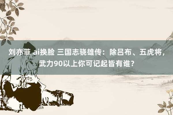 刘亦菲 ai换脸 三国志骁雄传：除吕布、五虎将，武力90以上你可记起皆有谁？