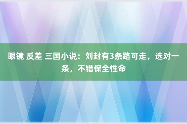 眼镜 反差 三国小说：刘封有3条路可走，选对一条，不错保全性命