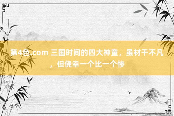 第4色.com 三国时间的四大神童，虽材干不凡，但侥幸一个比一个惨