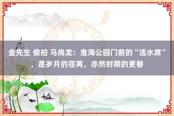 金先生 偷拍 马尚龙：淮海公园门前的“活水席”，是岁月的荏苒，亦然时期的更替