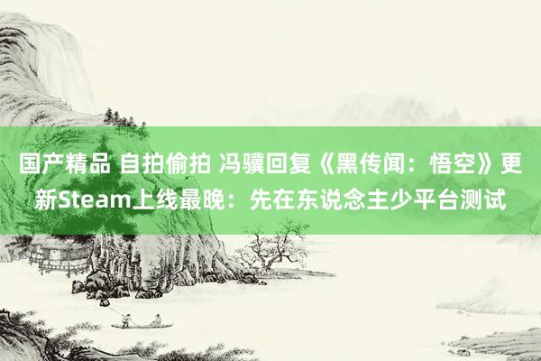 国产精品 自拍偷拍 冯骥回复《黑传闻：悟空》更新Steam上线最晚：先在东说念主少平台测试