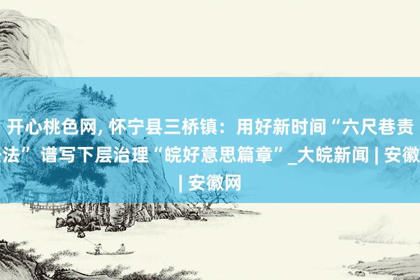 开心桃色网， 怀宁县三桥镇：用好新时间“六尺巷责任法” 谱写下层治理“皖好意思篇章”_大皖新闻 | 安徽网