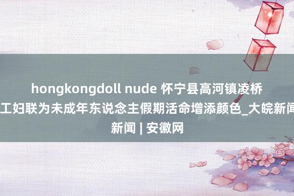 hongkongdoll nude 怀宁县高河镇凌桥社区：关工妇联为未成年东说念主假期活命增添颜色_大皖新闻 | 安徽网