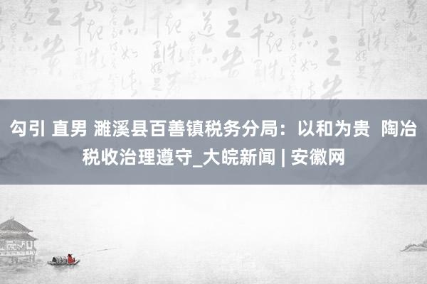 勾引 直男 濉溪县百善镇税务分局：以和为贵  陶冶税收治理遵守_大皖新闻 | 安徽网