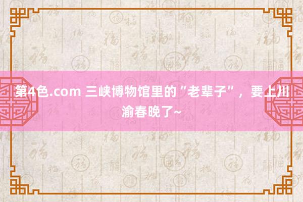 第4色.com 三峡博物馆里的“老辈子”，要上川渝春晚了~