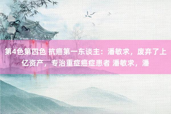 第4色第四色 抗癌第一东谈主：潘敏求，废弃了上亿资产，专治重症癌症患者 潘敏求，潘